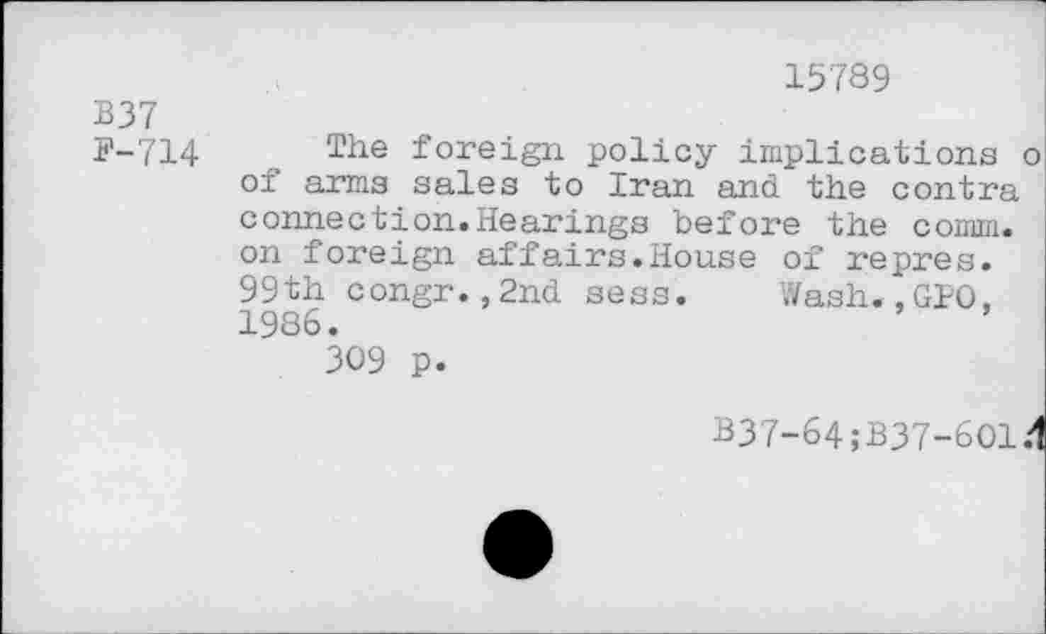 ﻿В37
Р-714
15789
The foreign policy implications о of arms sales to Iran and the contra connection.Hearings before the comm, on foreign affairs.House of repres. 99th congr.,2nd sess. Wash.,GIO, 1986.
309 p.
B37-64;B37-6O1/